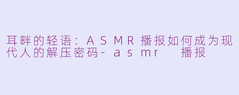 耳畔的轻语：ASMR播报如何成为现代人的解压密码-asmr 播报