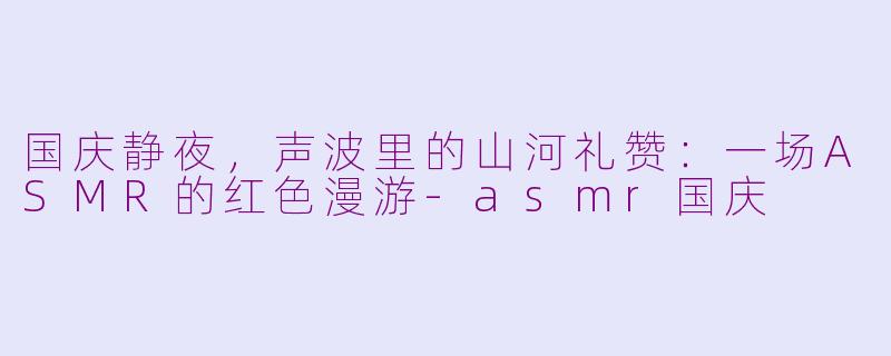 国庆静夜,声波里的山河礼赞:一场ASMR的红色漫游-asmr国庆