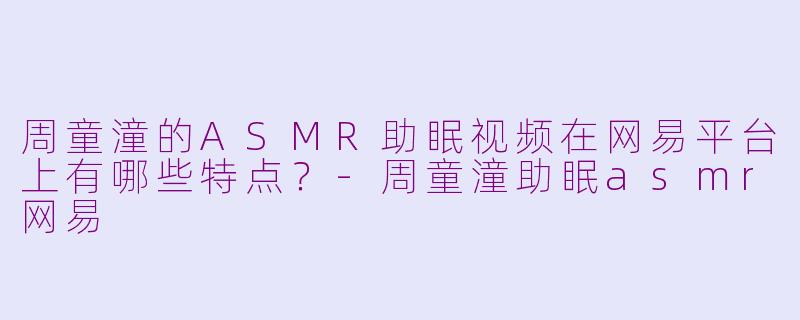 周童潼的ASMR助眠视频在网易平台上有哪些特点？-周童潼助眠asmr网易