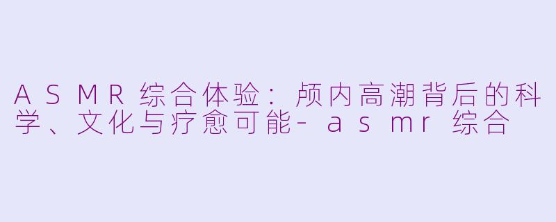 ASMR综合体验：颅内高潮背后的科学、文化与疗愈可能-asmr综合