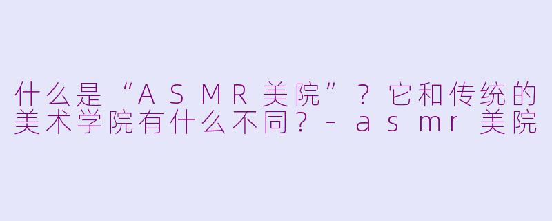 什么是“ASMR美院”?它和传统的美术学院有什么不同?-asmr美院
