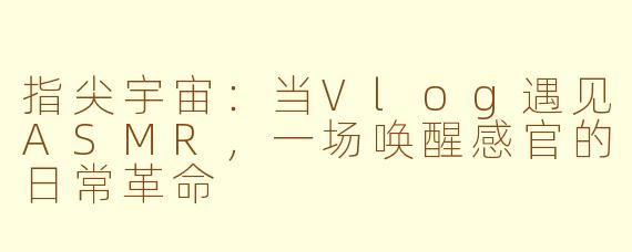 指尖宇宙：当Vlog遇见ASMR，一场唤醒感官的日常革命