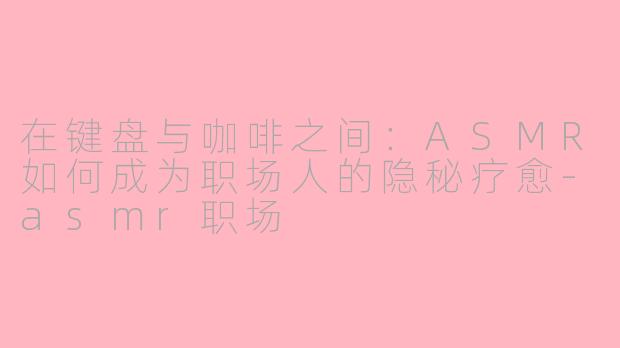 在键盘与咖啡之间:ASMR如何成为职场人的隐秘疗愈-asmr职场