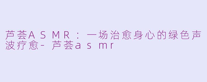芦荟ASMR：一场治愈身心的绿色声波疗愈-芦荟asmr