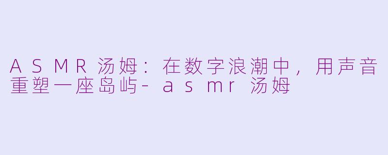 ASMR汤姆：在数字浪潮中，用声音重塑一座岛屿-asmr汤姆