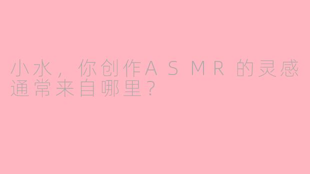 小水，你创作ASMR的灵感通常来自哪里？