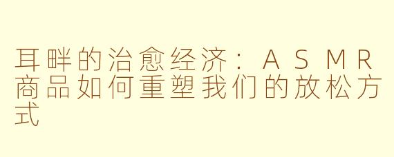 耳畔的治愈经济:ASMR商品如何重塑我们的放松方式