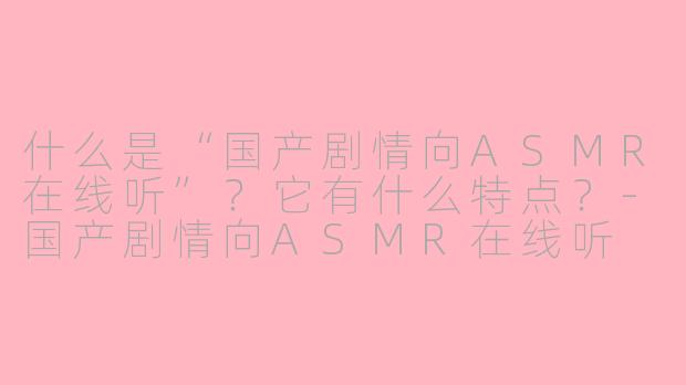 什么是“国产剧情向ASMR在线听”?它有什么特点?-国产剧情向ASMR在线听