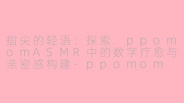 指尖的轻语：探索.ppomomASMR中的数字疗愈与亲密感构建-ppomom asmr
