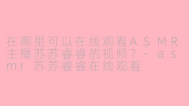 在哪里可以在线观看ASMR主播苏苏睿睿的视频？-asmr苏苏睿睿在线观看