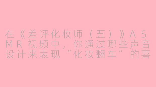 在《差评化妆师(五)》ASMR视频中,你通过哪些声音设计来表现“化妆翻车”的喜剧感和沉浸感?-差评化妆师(五)asmr