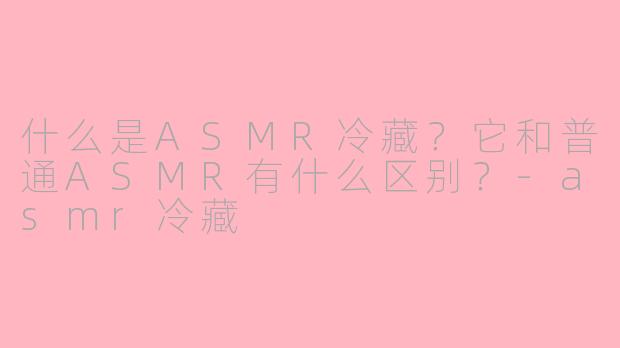 什么是ASMR冷藏?它和普通ASMR有什么区别?-asmr冷藏