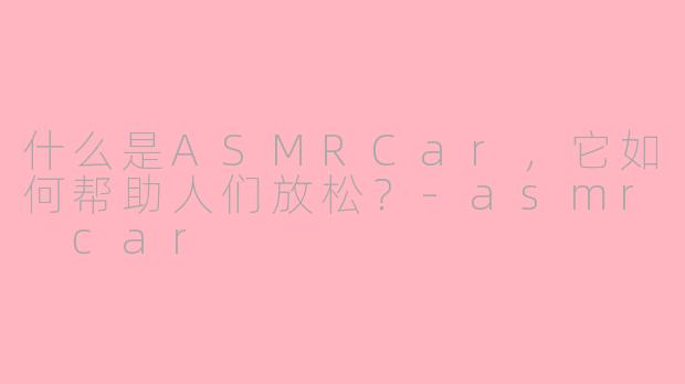 什么是ASMRCar,它如何帮助人们放松?-asmr car