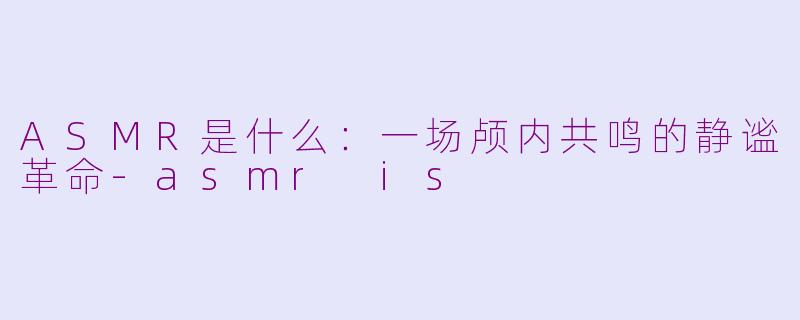 ASMR是什么：一场颅内共鸣的静谧革命-asmr is