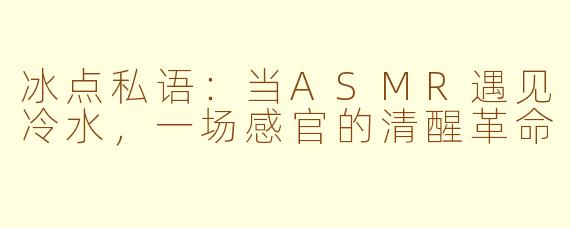 冰点私语:当ASMR遇见冷水,一场感官的清醒革命