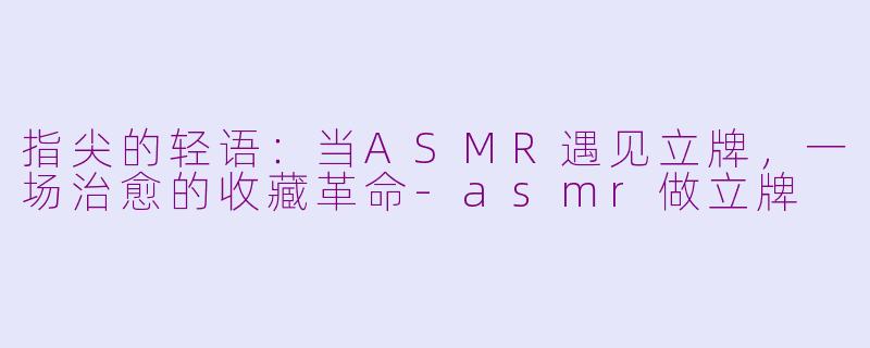 指尖的轻语：当ASMR遇见立牌，一场治愈的收藏革命-asmr做立牌