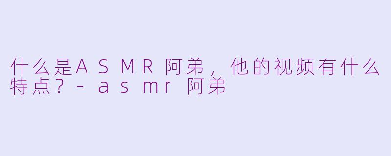 什么是ASMR阿弟，他的视频有什么特点？-asmr阿弟
