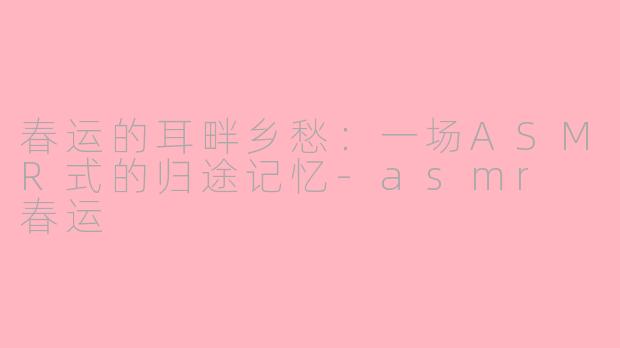 春运的耳畔乡愁：一场ASMR式的归途记忆-asmr 春运