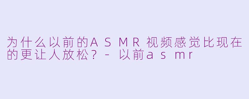 为什么以前的ASMR视频感觉比现在的更让人放松？-以前asmr