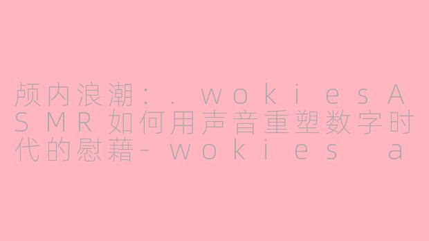 颅内浪潮：.wokiesASMR如何用声音重塑数字时代的慰藉-wokies asmr