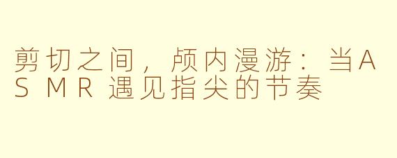 剪切之间,颅内漫游:当ASMR遇见指尖的节奏