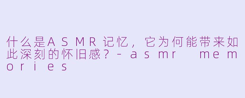 什么是ASMR记忆，它为何能带来如此深刻的怀旧感？