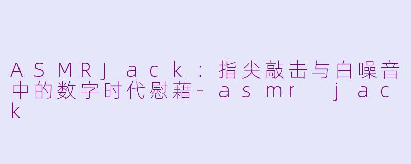ASMRJack：指尖敲击与白噪音中的数字时代慰藉-asmr jack