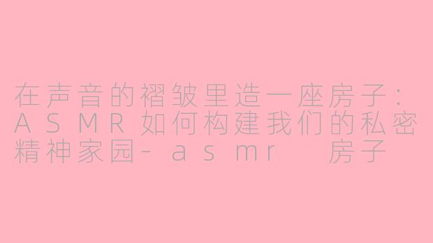 在声音的褶皱里造一座房子：ASMR如何构建我们的私密精神家园-asmr 房子