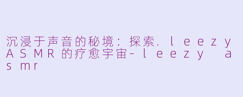 沉浸于声音的秘境:探索.leezyASMR的疗愈宇宙-leezy asmr