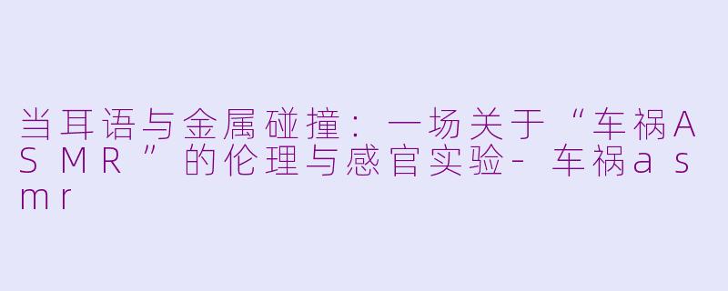 当耳语与金属碰撞:一场关于“车祸ASMR”的伦理与感官实验-车祸asmr