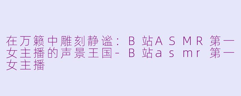 在万籁中雕刻静谧:B站ASMR第一女主播的声景王国-B站asmr第一女主播