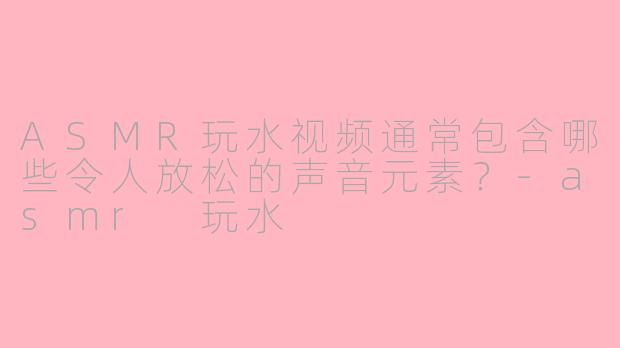 ASMR玩水视频通常包含哪些令人放松的声音元素？-asmr 玩水