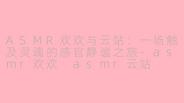 ASMR欢欢与云站:一场触及灵魂的感官静谧之旅-asmr欢欢 asmr云站