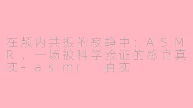 在颅内共振的寂静中:ASMR,一场被科学验证的感官真实-asmr 真实