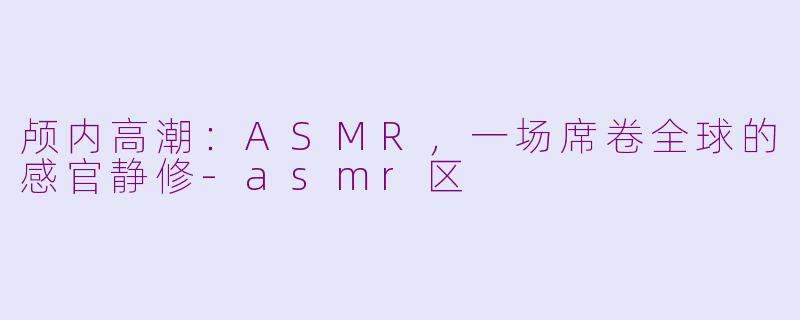 颅内高潮：ASMR，一场席卷全球的感官静修-asmr区