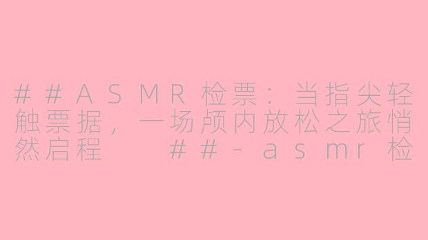 ##ASMR检票:当指尖轻触票据,一场颅内放松之旅悄然启程
##-asmr检票