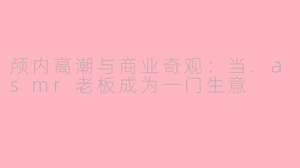 颅内高潮与商业奇观:当.asmr老板成为一门生意