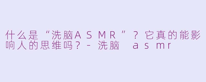 什么是“洗脑ASMR”？它真的能影响人的思维吗？-洗脑 asmr