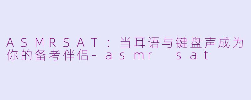 ASMRSAT：当耳语与键盘声成为你的备考伴侣-asmr sat
