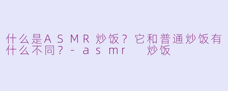 什么是ASMR炒饭？它和普通炒饭有什么不同？-asmr 炒饭