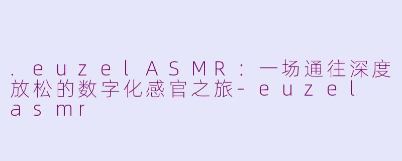 .euzelASMR：一场通往深度放松的数字化感官之旅-euzel asmr