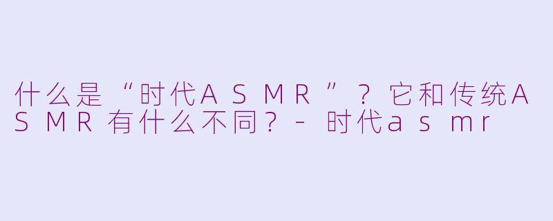 什么是“时代ASMR”?它和传统ASMR有什么不同?-时代asmr