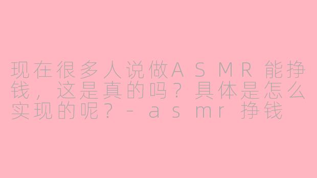 现在很多人说做ASMR能挣钱,这是真的吗?具体是怎么实现的呢?-asmr挣钱