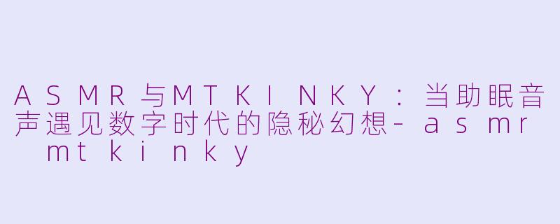 ASMR与MTKINKY：当助眠音声遇见数字时代的隐秘幻想-asmr mtkinky