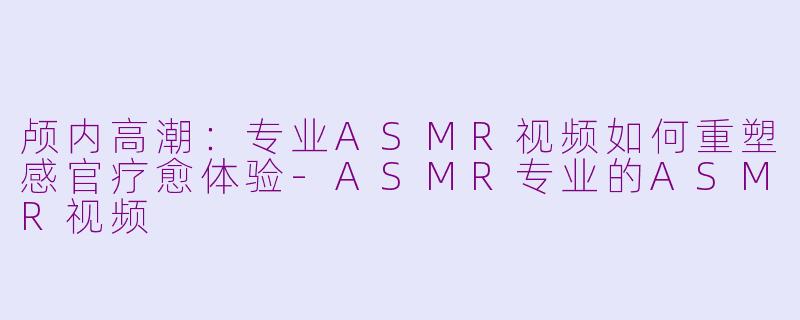 颅内高潮：专业ASMR视频如何重塑感官疗愈体验-ASMR专业的ASMR视频