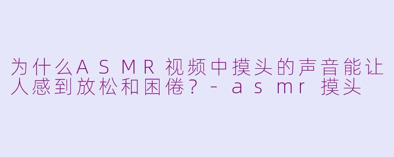 为什么ASMR视频中摸头的声音能让人感到放松和困倦？-asmr摸头