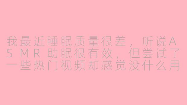 我最近睡眠质量很差，听说ASMR助眠很有效，但尝试了一些热门视频却感觉没什么用，反而更烦躁了。这是怎么回事？我该如何找到真正适合自己的ASMR内容？-asmr助眠私人问题