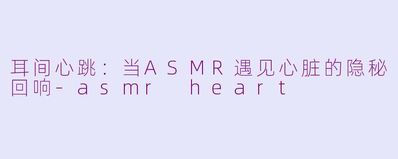 耳间心跳:当ASMR遇见心脏的隐秘回响-asmr heart