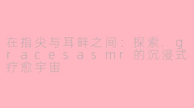 在指尖与耳畔之间:探索.gracesasmr的沉浸式疗愈宇宙