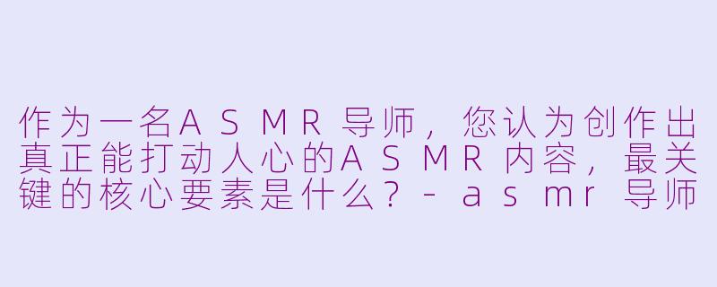 作为一名ASMR导师,您认为创作出真正能打动人心的ASMR内容,最关键的核心要素是什么?-asmr导师